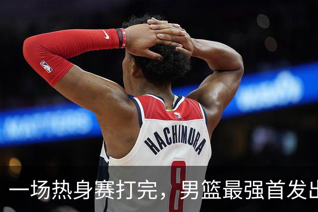 一场热身赛打完，男篮最强首发出炉，高诗岩被顶替，杨瀚森恐也难成主力