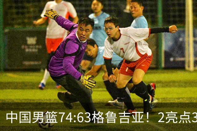 中国男篮74:63格鲁吉亚！2亮点3不足，靠2后卫撑场面，进攻出问题