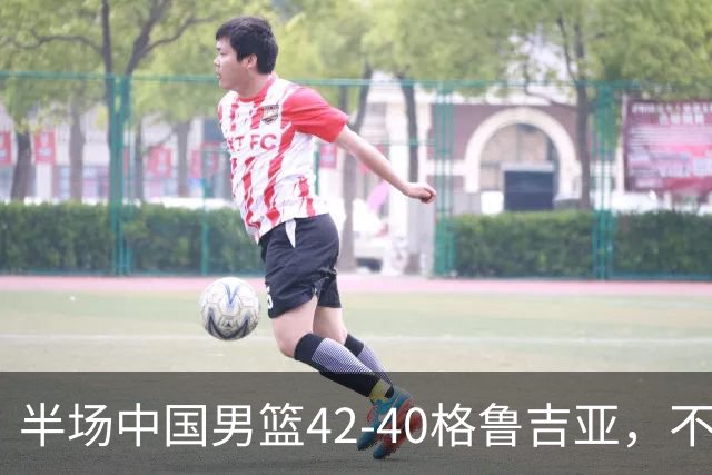 半场中国男篮42-40格鲁吉亚，不得不承认的5个事实，双宁20分大爆发，焦泊乔低迷成最大短板