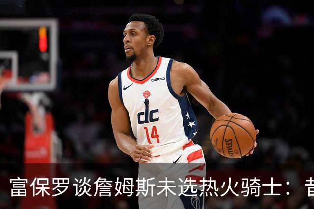 富保罗谈詹姆斯未选热火骑士：昔日夺冠之地再回首未必是旧时心境