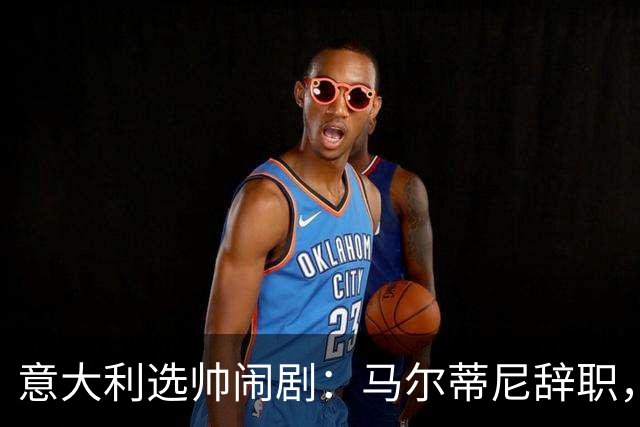 意大利选帅闹剧：马尔蒂尼辞职，曼奇尼接任